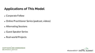Applications of This Model
● Corporate Fellow
● Online Practitioner Series (podcast, videos)
● Alternating Sessions
● Guest Speaker Series
● Real-world Projects
#StukentDS19
SCOTT DAVIS ERIC SANINOCENCIO
@scottwdavis @ericsan
 