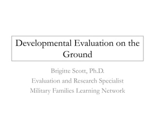 Developmental Evaluation on the 
Ground 
Brigitte Scott, Ph.D. 
Evaluation and Research Specialist 
Military Families Learning Network 
 