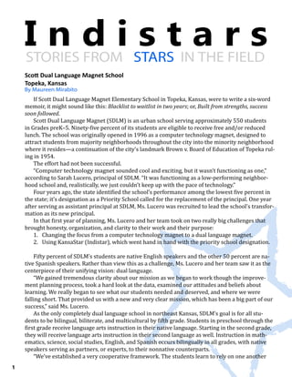 I n d i s t a r sSTORIES FROM STARS IN THE FIELD
By Maureen Mirabito
1
Scott Dual Language Magnet School
Topeka, Kansas
If Scott Dual Language Magnet Elementary School in Topeka, Kansas, were to write a six-word
memoir, it might sound like this: Blacklist to waitlist in two years; or, Built from strengths, success
soon followed.
Scott Dual Language Magnet (SDLM) is an urban school serving approximately 550 students
in Grades preK–5. Ninety-five percent of its students are eligible to receive free and/or reduced
lunch. The school was originally opened in 1996 as a computer technology magnet, designed to
attract students from majority neighborhoods throughout the city into the minority neighborhood
where it resides—a continuation of the city’s landmark Brown v. Board of Education of Topeka rul-
ing in 1954.
The effort had not been successful.
“Computer technology magnet sounded cool and exciting, but it wasn’t functioning as one,”
according to Sarah Lucero, principal of SDLM. “It was functioning as a low-performing neighbor-
hood school and, realistically, we just couldn’t keep up with the pace of technology.”
Four years ago, the state identified the school’s performance among the lowest five percent in
the state; it’s designation as a Priority School called for the replacement of the principal. One year
after serving as assistant principal at SDLM, Ms. Lucero was recruited to lead the school’s transfor-
mation as its new principal.
In that first year of planning, Ms. Lucero and her team took on two really big challenges that
brought honesty, organization, and clarity to their work and their purpose:
1.	 Changing the focus from a computer technology magnet to a dual language magnet.
2.	 Using KansaStar (Indistar), which went hand in hand with the priority school designation.
Fifty percent of SDLM’s students are native English speakers and the other 50 percent are na-
tive Spanish speakers. Rather than view this as a challenge, Ms. Lucero and her team saw it as the
centerpiece of their unifying vision: dual language.
“We gained tremendous clarity about our mission as we began to work though the improve-
ment planning process, took a hard look at the data, examined our attitudes and beliefs about
learning. We really began to see what our students needed and deserved, and where we were
falling short. That provided us with a new and very clear mission, which has been a big part of our
success,” said Ms. Lucero.
As the only completely dual language school in northeast Kansas, SDLM’s goal is for all stu-
dents to be bilingual, biliterate, and multicultural by fifth grade. Students in preschool through the
first grade receive language arts instruction in their native language. Starting in the second grade,
they will receive language arts instruction in their second language as well. Instruction in math-
ematics, science, social studies, English, and Spanish occurs bilingually in all grades, with native
speakers serving as partners, or experts, to their nonnative counterparts.
“We’ve established a very cooperative framework. The students learn to rely on one another
 