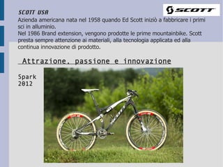 SCOTT USA
Azienda americana nata nel 1958 quando Ed Scott iniziò a fabbricare i primi
sci in alluminio.
Nel 1986 Brand extension, vengono prodotte le prime mountainbike. Scott
presta sempre attenzione ai materiali, alla tecnologia applicata ed alla
continua innovazione di prodotto.

 Attrazione, passione e innovazione

Spark
2012
 