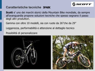 Caratteristiche tecniche SPARK
Scott e' uno dei marchi storici della Mountain Bike mondiale, da sempre
all'avanguardia propone soluzioni tecniche che spesso segnano il passo
degli altri produttori.
Gamma con oltre 10 modelli, sia con ruote da 26”che da 29”
Leggerezza, performabilità e attenzione al dettaglio tecnico
Possibilità di personalizzare
 