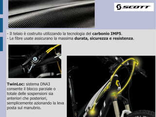 - Il telaio è costruito utilizzando la tecnologia del carbonio IMP5.
- Le fibre usate assicurano la massima durata, sicurezza e resistenza.




TwinLoc: sistema DNA3
consente il blocco parziale o
totale delle sospensioni sia
anteriori che posteriori,
semplicemente azionando la leva
posta sul manubrio.
 