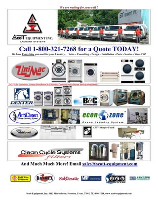 We are waiting for your call !




                Call 1-800-321-7268 for a Quote TODAY!
  We have Everything you need for your Laundry.                    Sales – Consulting – Design – Installation - Parts - Service - Since 1967




NOTE: In Louisiana: Unimac Distributed in Calcasieu, Cameron and Jefferson Davis Parishes Only




                          And Much Much More! Email sales@scott-equipment.com




      Scott Equipment, Inc. 5612 Mitchelldale, Houston, Texas, 77092, 713-686-7268, www.scott-equipment.com
                Texas and Louisiana’s Leading Distributor of Commercial and Coin Laundry Equipment.
 