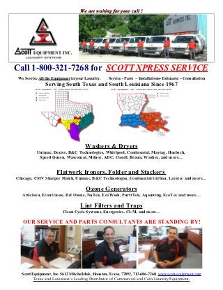 We are waiting for your call !




Call 1-800-321-7268 for SCOTT XPRESS SERVICE
We Service All the Equipment in your Laundry.     Service - Parts – Installations- Estimates – Consultation
               Serving South Texas and South Louisiana Since 1967




                                     Washers & Dryers
          Unimac, Dexter, B&C Technologies, Whirlpool, Continental, Maytag, Huebsch,
           Speed Queen, Wascomat, Milnor, ADC, Cissell, Braun, Washex, and more…


                     Flatwork Ironers, Folder and Stackers
Chicago, CMV Sharper Finish, Unimac, B&C Technologies, Continental Girbau, Lavatec and more…

                                      Ozone Generators
  Articlean, EconOzone, Del Ozone, NuTek, EcoWash, PurOTek, Aqauwing, EcoTex and more…

                                  Lint Filters and Traps
                        Clean Cycle Systems, Energenics, CLM, and more…

   OUR SERVICE AND PARTS CONSULTANTS ARE STANDING BY!




  Scott Equipment, Inc. 5612 Mitchelldale, Houston, Texas, 77092, 713-686-7268, www.scott-equipment.com
        Texas and Louisiana’s Leading Distributor of Commercial and Coin Laundry Equipment.
 