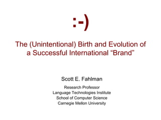 :-)
The (Unintentional) Birth and Evolution of
a Successful International “Brand”
Scott E. Fahlman
Research Professor
Language Technologies Institute
School of Computer Science
Carnegie Mellon University
 