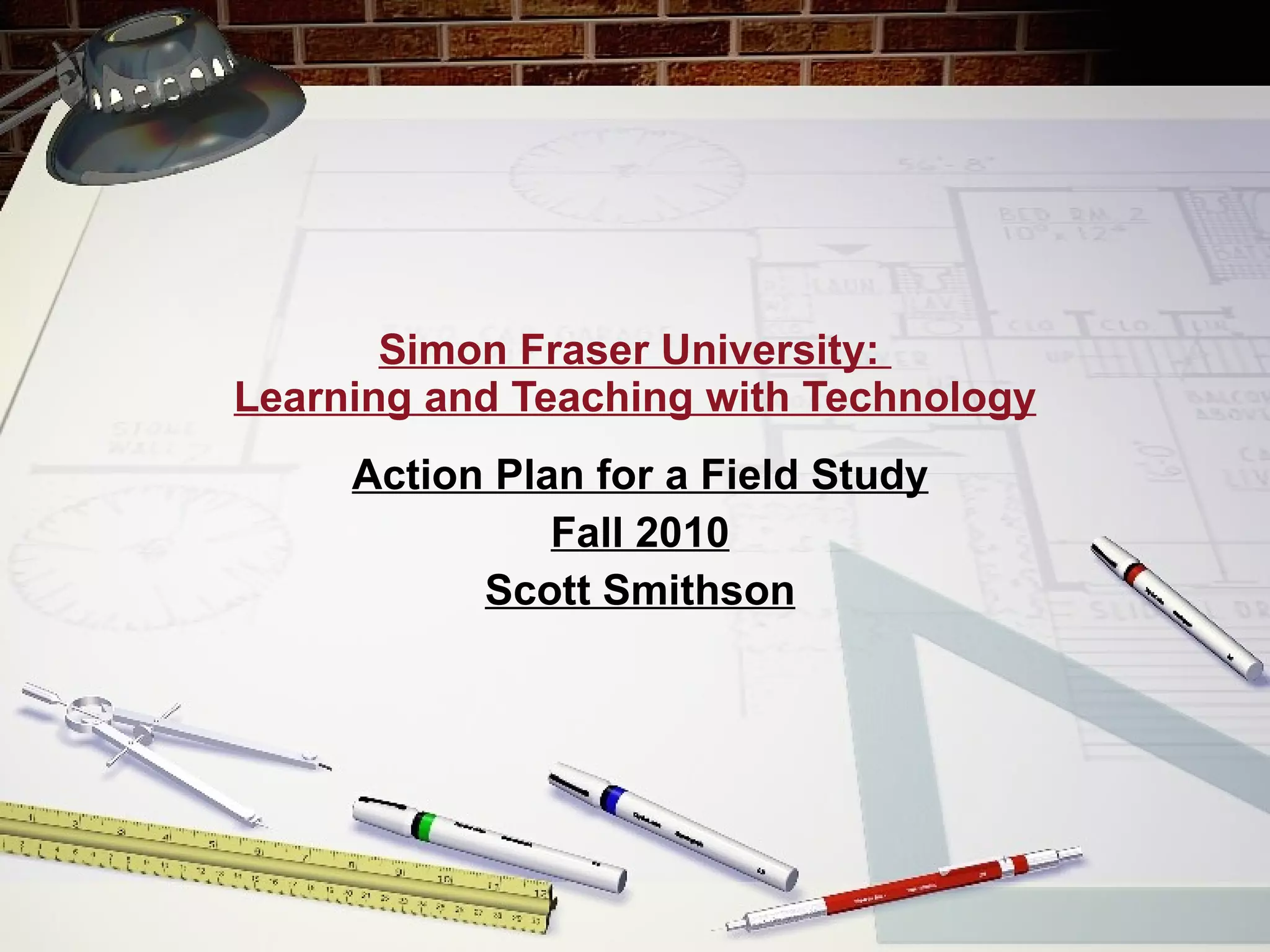 Simon Fraser University:  Learning and Teaching with Technology Action Plan for a Field Study Fall 2010 Scott Smithson 