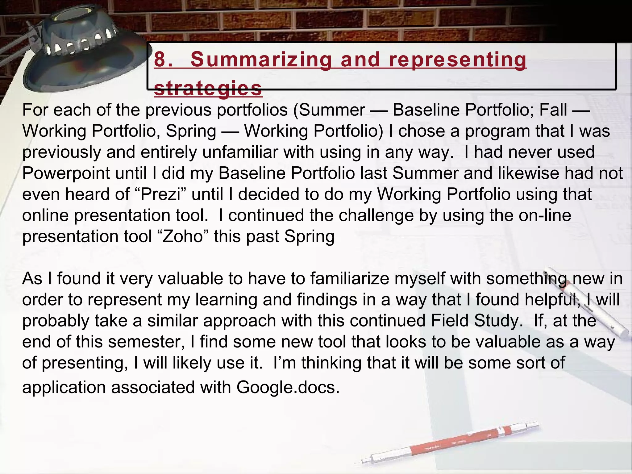 For each of the previous portfolios (Summer — Baseline Portfolio; Fall — Working Portfolio, Spring — Working Portfolio) I chose a program that I was previously and entirely unfamiliar with using in any way.  I had never used Powerpoint until I did my Baseline Portfolio last Summer and likewise had not even heard of “Prezi” until I decided to do my Working Portfolio using that online presentation tool.  I continued the challenge by using the on-line presentation tool “Zoho” this past Spring  As I found it very valuable to have to familiarize myself with something new in order to represent my learning and findings in a way that I found helpful, I will probably take a similar approach with this continued Field Study.  If, at the end of this semester, I find some new tool that looks to be valuable as a way of presenting, I will likely use it.  I’m thinking that it will be some sort of application associated with Google.docs.   8.  Summarizing and representing strategies   