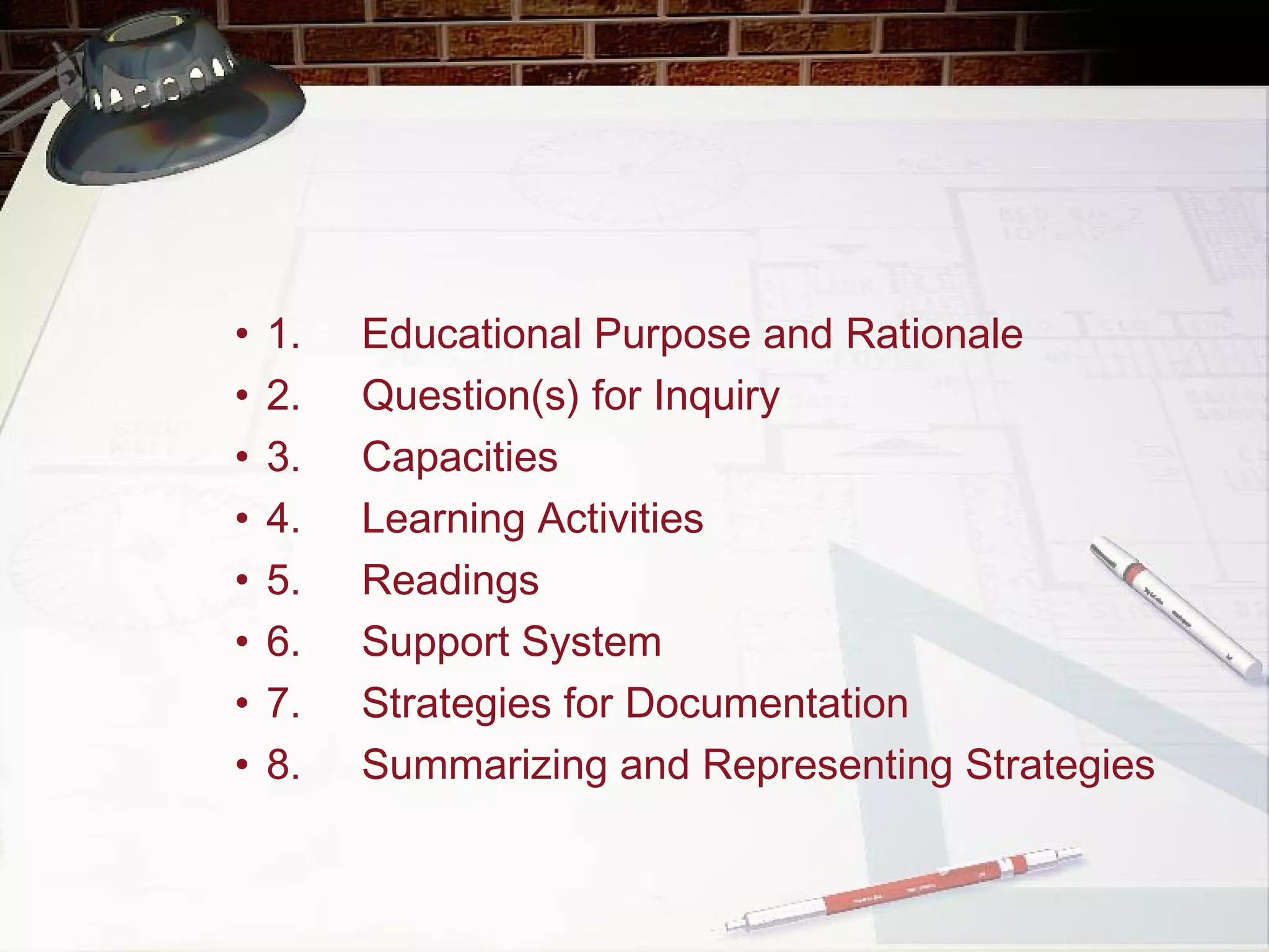 1. Educational Purpose and Rationale 2. Question(s) for Inquiry 3. Capacities 4. Learning Activities 5. Readings 6. Support System 7. Strategies for Documentation 8. Summarizing and Representing Strategies   