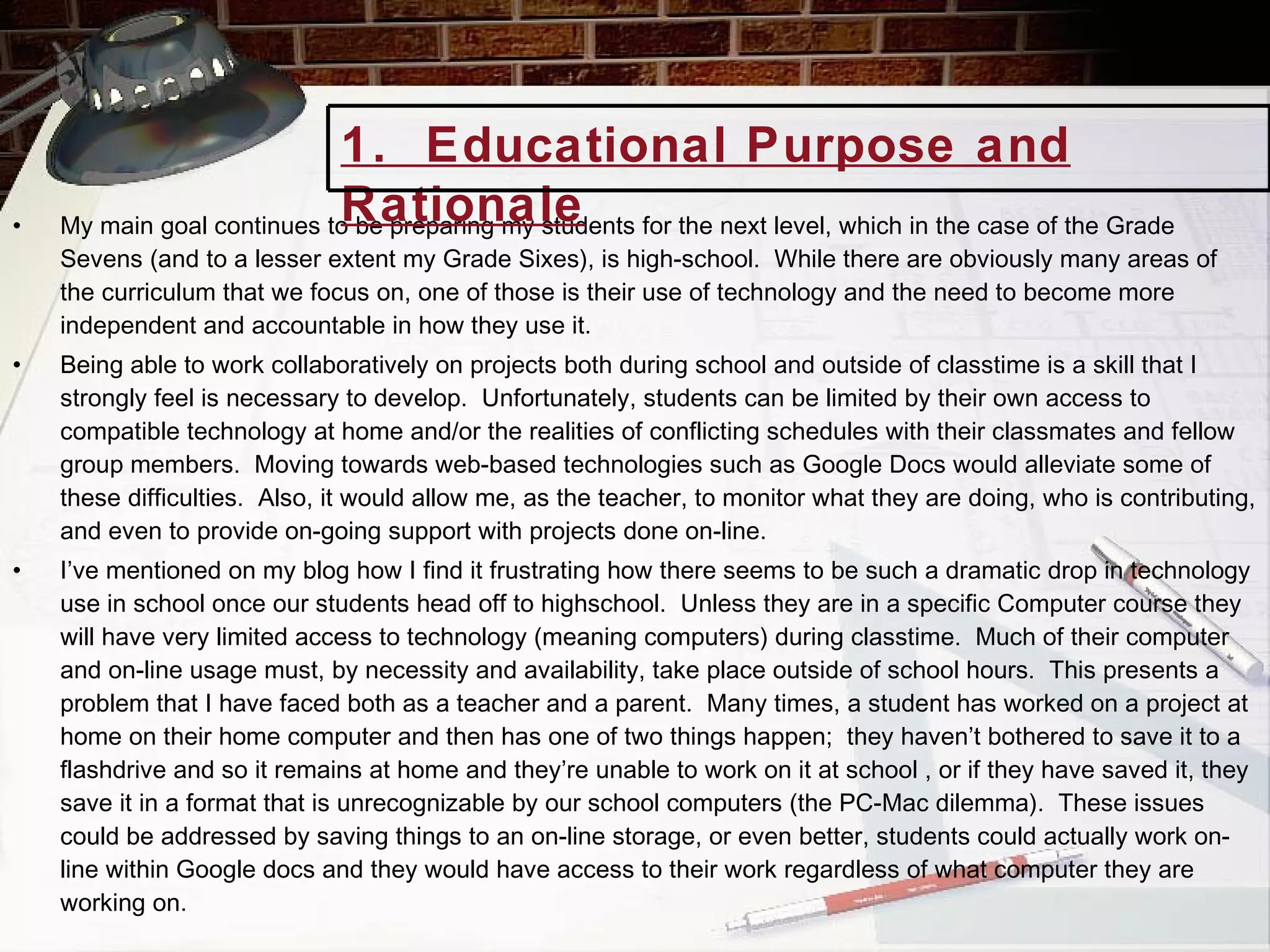 My main goal continues to be preparing my students for the next level, which in the case of the Grade Sevens (and to a lesser extent my Grade Sixes), is high-school.  While there are obviously many areas of the curriculum that we focus on, one of those is their use of technology and the need to become more independent and accountable in how they use it.  Being able to work collaboratively on projects both during school and outside of classtime is a skill that I strongly feel is necessary to develop.  Unfortunately, students can be limited by their own access to compatible technology at home and/or the realities of conflicting schedules with their classmates and fellow group members.  Moving towards web-based technologies such as Google Docs would alleviate some of these difficulties.  Also, it would allow me, as the teacher, to monitor what they are doing, who is contributing, and even to provide on-going support with projects done on-line.  I’ve mentioned on my blog how I find it frustrating how there seems to be such a dramatic drop in technology use in school once our students head off to highschool.  Unless they are in a specific Computer course they will have very limited access to technology (meaning computers) during classtime.  Much of their computer and on-line usage must, by necessity and availability, take place outside of school hours.  This presents a problem that I have faced both as a teacher and a parent.  Many times, a student has worked on a project at home on their home computer and then has one of two things happen;  they haven’t bothered to save it to a flashdrive and so it remains at home and they’re unable to work on it at school , or if they have saved it, they save it in a format that is unrecognizable by our school computers (the PC-Mac dilemma).  These issues could be addressed by saving things to an on-line storage, or even better, students could actually work on-line within Google docs and they would have access to their work regardless of what computer they are working on. 1.  Educational Purpose and Rationale 