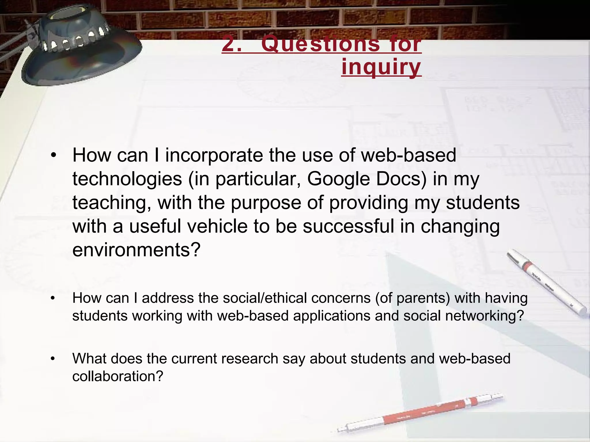 2.  Questions for inquiry How can I incorporate the use of web-based technologies (in particular, Google Docs) in my teaching, with the purpose of providing my students with a useful vehicle to be successful in changing environments? How can I address the social/ethical concerns (of parents) with having students working with web-based applications and social networking? What does the current research say about students and web-based collaboration? 