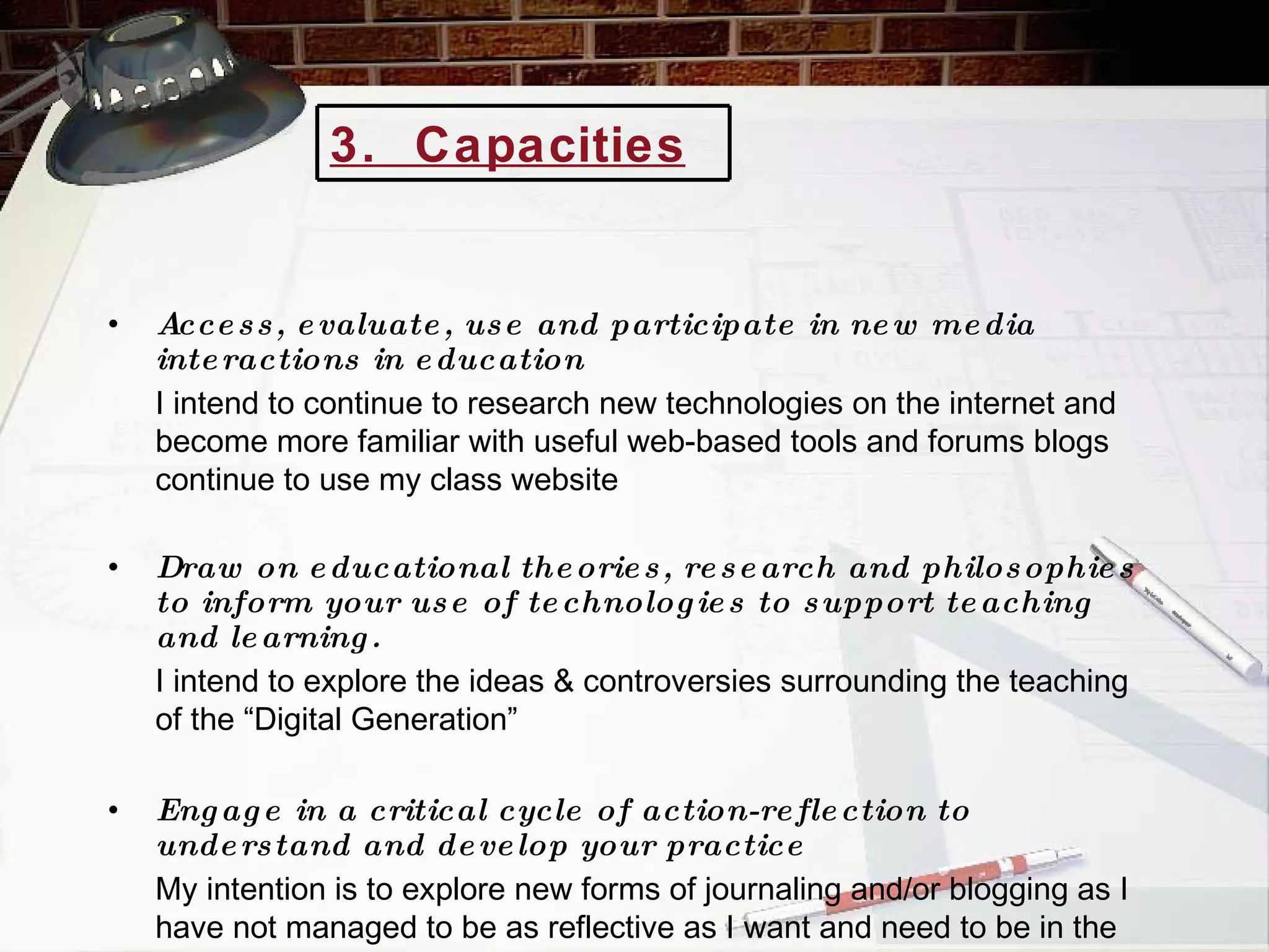 Access, evaluate, use and participate in new media interactions in education I intend to continue to research new technologies on the internet and become more familiar with useful web-based tools and forums blogs continue to use my class website Draw on educational theories, research and philosophies to inform your use of technologies to support teaching and learning. I intend to explore the ideas & controversies surrounding the teaching of the “Digital Generation” Engage in a critical cycle of action-reflection to understand and develop your practice My intention is to explore new forms of journaling and/or blogging as I have not managed to be as reflective as I want and need to be in the past 3.  Capacities   