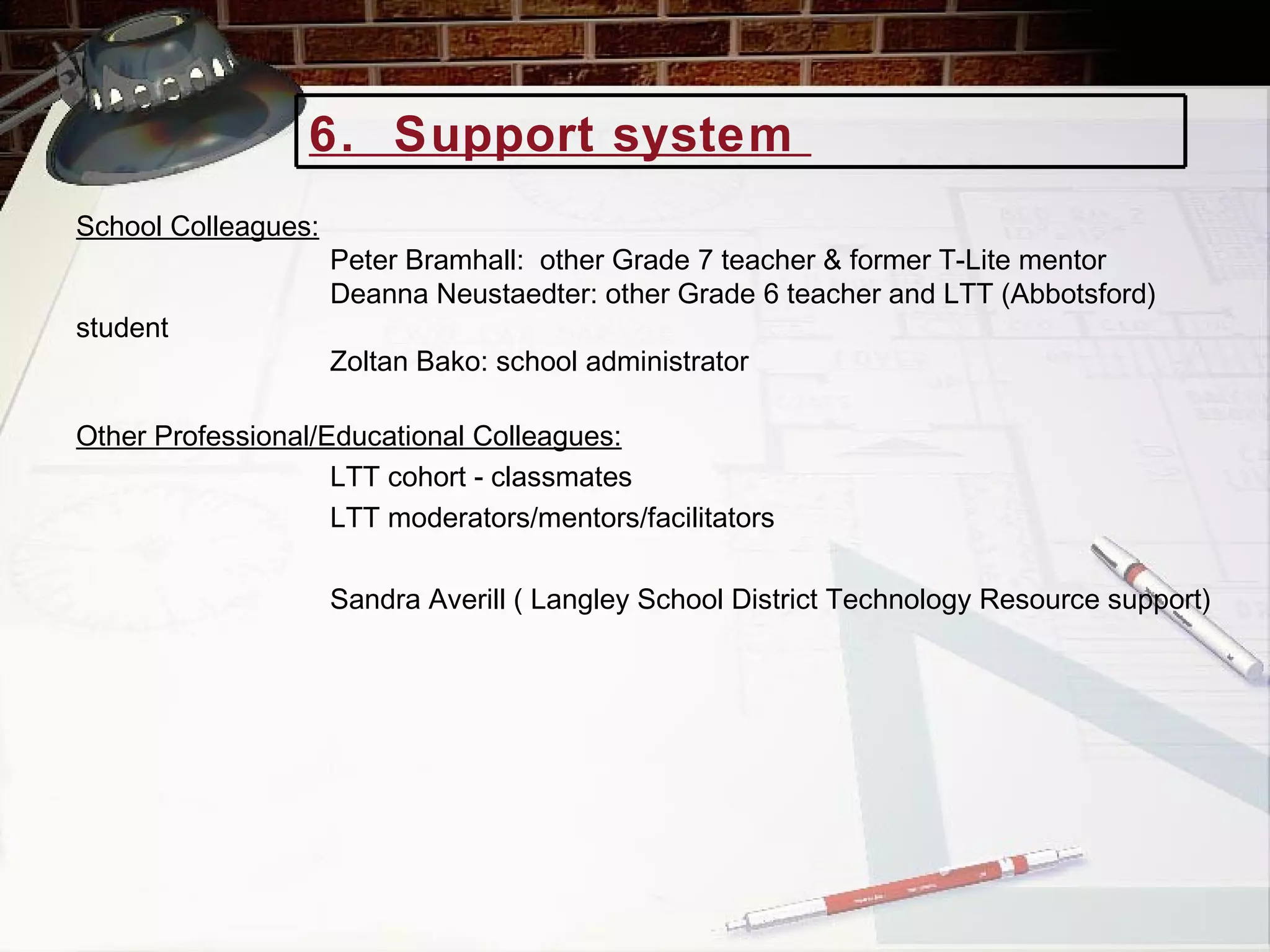 School Colleagues:   Peter Bramhall:  other Grade 7 teacher & former T-Lite mentor Deanna Neustaedter: other Grade 6 teacher and LTT (Abbotsford) student Zoltan Bako: school administrator Other Professional/Educational Colleagues:   LTT cohort - classmates LTT moderators/mentors/facilitators Sandra Averill ( Langley School District Technology Resource support) 6.  Support system  