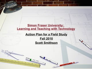 Simon Fraser University:  Learning and Teaching with Technology Action Plan for a Field Study Fall 2010 Scott Smithson 