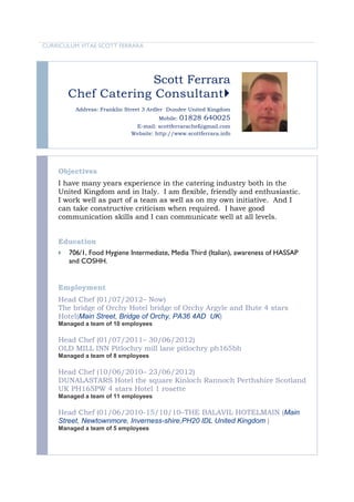 CURRICULUM VITAE SCOTT FERRARA




                      Scott Ferrara
        Chef Catering Consultant
          Address: Franklin Street 3 Ardler Dundee United Kingdom
                                       Mobile: 01828 640025
                              E-mail: scottferrarachef@gmail.com
                             Website: http://www.scottferrara.info




    Objectives
    I have many years experience in the catering industry both in the
    United Kingdom and in Italy. I am flexible, friendly and enthusiastic.
    I work well as part of a team as well as on my own initiative. And I
    can take constructive criticism when required. I have good
    communication skills and I can communicate well at all levels.


    Education
       706/1, Food Hygiene Intermediate, Media Third (Italian), awareness of HASSAP
        and COSHH.


    Employment
    Head Chef (01/07/2012– Now)
    The bridge of Orchy Hotel bridge of Orchy Argyle and Bute 4 stars
    Hotel(Main Street, Bridge of Orchy, PA36 4AD UK)
    Managed a team of 10 employees

    Head Chef (01/07/2011– 30/06/2012)
    OLD MILL INN Pitlochry mill lane pitlochry ph165bh
    Managed a team of 8 employees

    Head Chef (10/06/2010– 23/06/2012)
    DUNALASTARS Hotel the square Kinloch Rannoch Perthshire Scotland
    UK PH165PW 4 stars Hotel 1 rosette
    Managed a team of 11 employees

    Head Chef (01/06/2010-15/10/10–THE BALAVIL HOTELMAIN (Main
    Street, Newtownmore, Inverness-shire,PH20 IDL United Kingdom )
    Managed a team of 5 employees
 