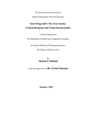 The American University in Cairo
School of Humanities and Social Sciences
Scott Fitzgerald’s The Great Gatsby:
Critical Reception and Visual Interpretation
A Thesis Submitted to
The Department of English and Comparative Literature
In Partial Fulfillment of the Requirements for
The Degree of Master of Arts
By
Ahmed G Maklad
Under the supervision of Dr. Ferial Ghazoul
January/ 2015
 