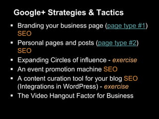 Google+ Strategies & Tactics
 Branding your business page (page type #1)
SEO
 Personal pages and posts (page type #2)
SEO
 Expanding Circles of influence - exercise
 An event promotion machine SEO
 A content curation tool for your blog SEO
(Integrations in WordPress) - exercise
 The Video Hangout Factor for Business
 