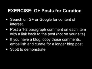 EXERCISE: G+ Posts for Curation
 Search on G+ or Google for content of
interest.
 Post a 1-2 paragraph comment on each item
with a link back to the post (not on your site)
 If you have a blog, copy those comments,
embellish and curate for a longer blog post
 Scott to demonstrate
 