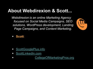 About Webdirexion & Scott...
Webdirexion is an online Marketing Agency
focused on Social Media Campaigns, SEO
solutions, WordPress development, Landing
Page Campaigns, and Content Marketing.
 Scott: Career Marketing Communications
professional with specialties in Content
Strategy, Social Media, and Optimization
 ScottGooglePlus.info
 ScottLinkedIn.com
 Instructor at: CollegeOfMarketingPros.org
 
