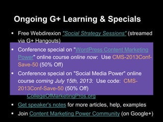 Ongoing G+ Learning & Specials
 Free Webdirexion "Social Strategy Sessions" (streamed
via G+ Hangouts)
 Conference special on "WordPress Content Marketing
Power" online course online now: Use CMS-2013Conf-
Save-50 (50% Off)
 Conference special on "Social Media Power" online
course coming July 15th, 2013: Use code: CMS-
2013Conf-Save-50 (50% Off)
CollegeOfMarketingPros.org
 Get speaker's notes for more articles, help, examples
 Join Content Marketing Power Community (on Google+)
 