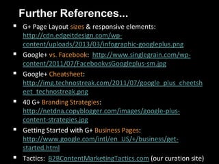 Further References...
 G+ Page Layout sizes & responsive elements:
http://cdn.edgeitdesign.com/wp-
content/uploads/2013/03/infographic-googleplus.png
 Google+ vs. Facebook: http://www.singlegrain.com/wp-
content/2011/07/FacebookvsGoogleplus-sm.jpg
 Google+ Cheatsheet:
http://img.technostreak.com/2011/07/google_plus_cheetsh
eet_technostreak.png
 40 G+ Branding Strategies:
http://netdna.copyblogger.com/images/google-plus-
content-strategies.jpg
 Getting Started with G+ Business Pages:
http://www.google.com/intl/en_US/+/business/get-
started.html
 Tactics: B2BContentMarketingTactics.com (our curation site)
 