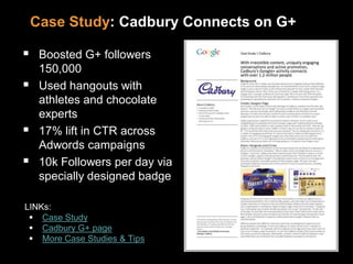 Case Study: Cadbury Connects on G+
 Boosted G+ followers
150,000
 Used hangouts with
athletes and chocolate
experts
 17% lift in CTR across
Adwords campaigns
 10k Followers per day via
specially designed badge
LINKs:
 Case Study
 Cadbury G+ page
 More Case Studies & Tips
 