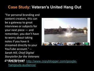 Case Study: Veteran's United Hang Out
 Article Link: http://www.copyblogger.com/google-
hangouts-audience/
"For personal branding and
content creators, this can
be a gateway to great
interviews or subjects for
your next piece — and
remember, you don’t have
to worry about taking
notes if you have it
streamed directly to your
YouTube account." --
Sarah Hill, Chief Digital
Storyteller for the Veterans
United Network
 