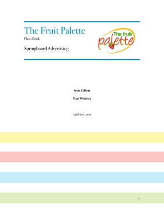 The Fruit Palette!
Plans Book

Springboard Advertising




                          Scott Gilbert

                          Matt Whiteley



                          April 21st, 2011




                                             1
 