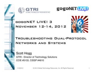 gogoNET LIVE! 3
November 12-14, 2012


Troubleshooting Dual-Protocol
Networks and Systems

Scott Hogg
GTRI - Director of Technology Solutions
CCIE #5133, CISSP #4610


11/9/2012       © 2012 Global Technology Resources, Inc. All Rights Reserved.   1
 