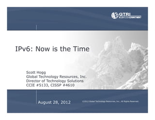 August 28, 2012
IPv6: Now is the Time
Scott Hogg
Global Technology Resources, Inc.
Director of Technology Solutions
CCIE #5133, CISSP #4610
©2012 Global Technology Resources, Inc., All Rights Reserved.
 