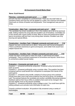 A2 Coursework Overall Marks Sheet
Name: Scott Howard
Planning – comments and mark out of 12/20
All work has been completed to a proficient level. There are very brief notes on
Goodwins theory and how this can be applied to a video, this could be more detailed.
Good work on choice of location and storyboards. Time management was poor at
times.
Construction – Main Task – comments and mark out of 40/40
The candidate has shown excellence in the in the creative use of all of the technical
skills. Editing matches the song well and excellent use of transitions. Controlled use
of the camera with a good variety of shots. Mise en scene and performance follow
genre conventions well and has a very strong clear narrative. Excellent use of lip
syncing and special effects.
Construction – Ancillary Task 1 (Digipak) comments and mark out of 7/10
Digipak has been constructed as an album. Using some well framed photographs.
There is proficient awareness to genre and layouts, some better fonts would have
helped improve this.
Construction – Ancillary Task 1 (Poster) comments and mark out of 7/10
Poster has been constructed to match the single. A well framed and edited
photograph. There is proficient awareness to conventions and layouts. Some focus
to conventions added (social media).
Evaluation – Comments and mark out of 14/20
Question 1 – answered proficiently using prezi. Answered using real products to
back up points.
Question 2 – answered proficiently using a youtube video. The question has been
answered well but could benefit from comparison to examples from bands of the
same genre.
Question 3 – answered using wordle, analysis of a focus group and a podcast.
Would have been nice to see some evidence from the focus group, but analysed
well. The podcast features the candidate and another candidate discussing audience
feedback well but then focus shifts on problems that could not be changed. Also
focuses slightly more on the second candidate.
Question 4 – answered proficiently using a collage a prezi. You could have split the
editing software up to provide more information on each one.
Overall a proficient evaluation. All questions fully answered using a variety of
technologies.
Total 80/100 Level: 4 Grade: A
 