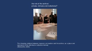 The changing relations between museum, art practice and the archive, as a place and
expression of the individual or collec...