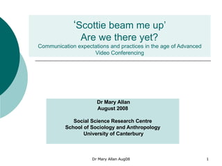 ‘ Scottie beam me up’  Are we there yet?  Communication expectations and practices in the age of Advanced Video Conferencing Dr Mary Allan August 2008 Social Science Research Centre School of Sociology and Anthropology  University of Canterbury 