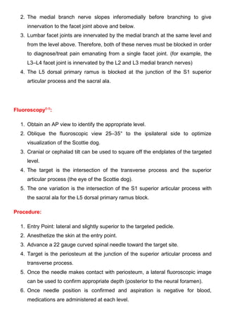 2. The medial branch nerve slopes inferomedially before branching to give
innervation to the facet joint above and below.
3. Lumbar facet joints are innervated by the medial branch at the same level and
from the level above. Therefore, both of these nerves must be blocked in order
to diagnose/treat pain emanating from a single facet joint. (for example, the
L3–L4 facet joint is innervated by the L2 and L3 medial branch nerves)
4. The L5 dorsal primary ramus is blocked at the junction of the S1 superior
articular process and the sacral ala.
Fluoroscopy6-9
:
1. Obtain an AP view to identify the appropriate level.
2. Oblique the fluoroscopic view 25–35° to the ipsilateral side to optimize
visualization of the Scottie dog.
3. Cranial or cephalad tilt can be used to square off the endplates of the targeted
level.
4. The target is the intersection of the transverse process and the superior
articular process (the eye of the Scottie dog).
5. The one variation is the intersection of the S1 superior articular process with
the sacral ala for the L5 dorsal primary ramus block.
Procedure:
1. Entry Point: lateral and slightly superior to the targeted pedicle.
2. Anesthetize the skin at the entry point.
3. Advance a 22 gauge curved spinal needle toward the target site.
4. Target is the periosteum at the junction of the superior articular process and
transverse process.
5. Once the needle makes contact with periosteum, a lateral fluoroscopic image
can be used to confirm appropriate depth (posterior to the neural foramen).
6. Once needle position is confirmed and aspiration is negative for blood,
medications are administered at each level.
 