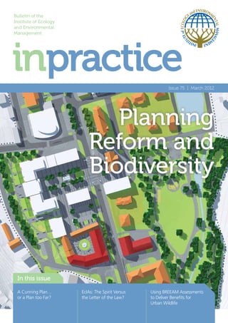 Bulletin of the
Institute of Ecology
and Environmental
Management




                                                          Issue 75 | March 2012




                             Planning
                          Reform and
                          Biodiversity



 In this issue

 A Cunning Plan…       EcIAs: The Spirit Versus   Using BREEAM Assessments
 or a Plan too Far?    the Letter of the Law?     to Deliver Benefits for
                                                  Urban Wildlife
 