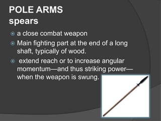 POLE ARMSspearsa close combat weaponMain fighting part at the end of a long shaft, typically of wood.  extend reach or to increase angular momentum—and thus striking power—when the weapon is swung. 