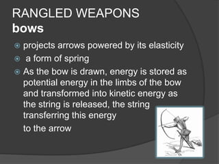 RANGLED WEAPONSbowsprojects arrows powered by its elasticity  a form of springAs the bow is drawn, energy is stored as potential energy in the limbs of the bow and transformed into kinetic energy as the string is released, the string transferring this energy 	to the arrow