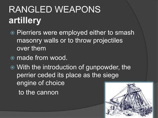 RANGLED WEAPONSartilleryPierriers were employed either to smash masonry walls or to throw projectiles over themmade from wood.With the introduction of gunpowder, the perrier ceded its place as the siege engine of choice	 to the cannon