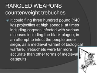 RANGLED WEAPONScounterweight trebuchesIt could fling three hundred pound (140 kg) projectiles at high speeds, at times including corpses infected with various diseases including the black plague, in an attempt to infect the people under siege, as a medieval variant of biological warfare. Trebuchets were far more accurate than other forms of medieval catapults. 