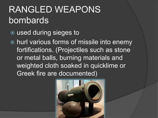 RANGLED WEAPONSbombardsused during sieges to hurl various forms of missile into enemy fortifications. (Projectiles such as stone or metal balls, burning materials and weighted cloth soaked in quicklime or Greek fire are documented)
