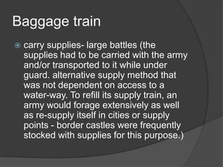 Baggage traincarry supplies- large battles (the supplies had to be carried with the army and/or transported to it while under guard. alternative supply method that was not dependent on access to a water-way. To refill its supply train, an army would forage extensively as well as re-supply itself in cities or supply points - border castles were frequently stocked with supplies for this purpose.)