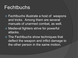 FechtbuchsFechtbuchs illustrate a host of  weapons and tricks.  Among them are several manuals of unarmed combat, as well.Medieval fighters strive for powerful attacks.The Fechtbuchs show techniques that deflect the weapon and inflict damage to the other person in the same motion.
