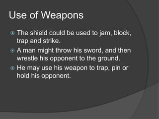 Use of WeaponsThe shield could be used to jam, block, trap and strike. A man might throw his sword, and then wrestle his opponent to the ground. He may use his weapon to trap, pin or hold his opponent.  