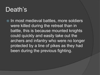 Death’sIn most medieval battles, more soldiers were killed during the retreat than in battle, this is because mounted knights could quickly and easily take out the archers and infantry who were no longer protected by a line of pikes as they had been during the previous fighting.