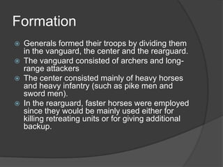FormationGenerals formed their troops by dividing them in the vanguard, the center and the rearguard.The vanguard consisted of archers and long-range attackersThe center consisted mainly of heavy horses and heavy infantry (such as pike men and sword men).In the rearguard, faster horses were employed since they would be mainly used either for killing retreating units or for giving additional backup. 