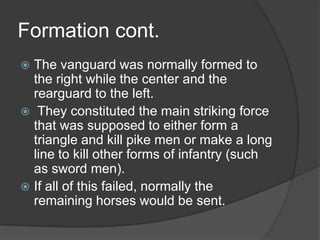 Formation cont.The vanguard was normally formed to the right while the center and the rearguard to the left. They constituted the main striking force that was supposed to either form a triangle and kill pike men or make a long line to kill other forms of infantry (such as sword men).If all of this failed, normally the remaining horses would be sent.  