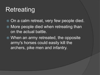 RetreatingOn a calm retreat, very few people died.More people died when retreating than on the actual battle.When an army retreated, the opposite army's horses could easily kill the archers, pike men and infantry.
