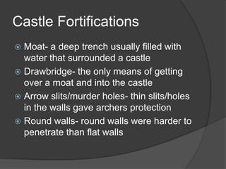 Castle FortificationsMoat- a deep trench usually filled with water that surrounded a castleDrawbridge- the only means of getting over a moat and into the castleArrow slits/murder holes- thin slits/holes in the walls gave archers protection Round walls- round walls were harder to penetrate than flat walls