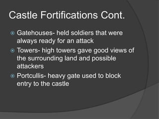 Castle Fortifications Cont.Gatehouses- held soldiers that were always ready for an attackTowers- high towers gave good views of the surrounding land and possible attackersPortcullis- heavy gate used to block entry to the castle