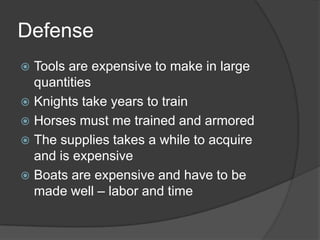 DefenseTools are expensive to make in large quantitiesKnights take years to trainHorses must me trained and armoredThe supplies takes a while to acquire and is expensiveBoats are expensive and have to be made well – labor and time