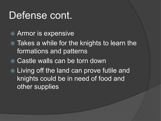 Defense cont.Armor is expensiveTakes a while for the knights to learn the formations and patternsCastle walls can be torn downLiving off the land can prove futile and knights could be in need of food and other supplies